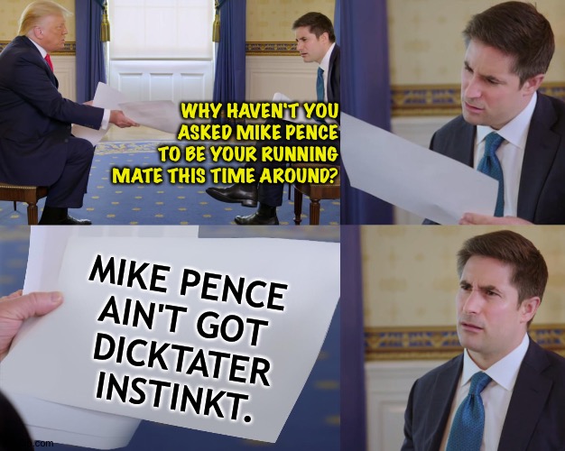 Pence won't kill whoever I order him to.  He told me so. | WHY HAVEN'T YOU ASKED MIKE PENCE TO BE YOUR RUNNING MATE THIS TIME AROUND? MIKE PENCE 
AIN'T GOT 
DICKTATER
INSTINKT. | image tagged in trump interview | made w/ Imgflip meme maker
