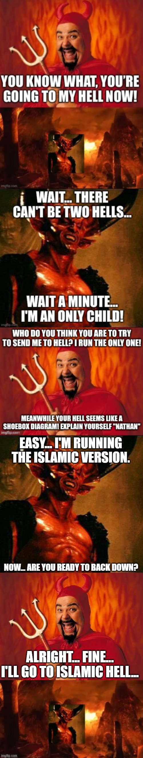 Satan runs the Christian and Jewish version of hell, Nathan runs the Islamic version | EASY... I'M RUNNING THE ISLAMIC VERSION. NOW... ARE YOU READY TO BACK DOWN? ALRIGHT... FINE... I'LL GO TO ISLAMIC HELL... | image tagged in satan,funny satan | made w/ Imgflip meme maker