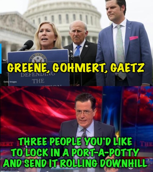 Three G's of gravity | GREENE, GOHMERT, GAETZ; THREE PEOPLE YOU'D LIKE TO LOCK IN A PORT-A-POTTY AND SEND IT ROLLING DOWNHILL | image tagged in marjorie taylor green louie gohmert matt gaetz,politically incorrect colbert 2 | made w/ Imgflip meme maker