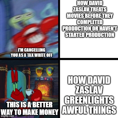 david zaslav in a nutshell | HOW DAVID ZASLAV TREATS MOVIES BEFORE THEY COMPLETED PRODUCTION OR HAVEN'T STARTED PRODUCTION; I'M CANCELLING YOU AS A TAX WRITE OFF; HOW DAVID ZASLAV GREENLIGHTS AWFUL THINGS; THIS IS A BETTER WAY TO MAKE MONEY | image tagged in mr krabs panic vs calm,warner bros discovery,memes | made w/ Imgflip meme maker