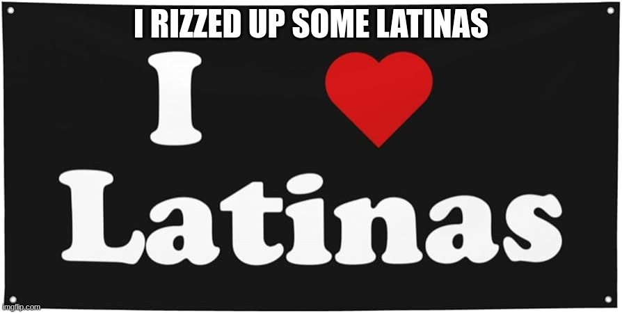 I heart latinas | I RIZZED UP SOME LATINAS | image tagged in m | made w/ Imgflip meme maker
