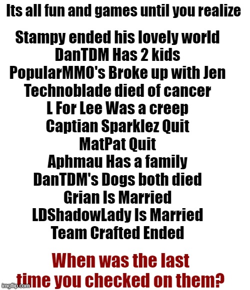 Just thought it'd be nice to remember the good ol' days | Its all fun and games until you realize; Stampy ended his lovely world
DanTDM Has 2 kids
PopularMMO's Broke up with Jen
Technoblade died of cancer
L For Lee Was a creep
Captian Sparklez Quit
MatPat Quit
Aphmau Has a family
DanTDM's Dogs both died
Grian Is Married
LDShadowLady Is Married
Team Crafted Ended; When was the last time you checked on them? | image tagged in rip,technoblade,spread awareness,love yall,nostalgia | made w/ Imgflip meme maker