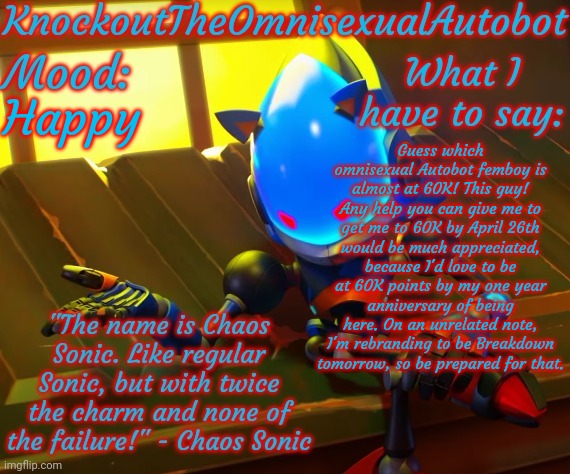 Yeah, I'm a femboy, and I'm almost at 60K. Deal with it. | Happy; Guess which omnisexual Autobot femboy is almost at 60K! This guy! Any help you can give me to get me to 60K by April 26th would be much appreciated, because I'd love to be at 60K points by my one year anniversary of being here. On an unrelated note, I'm rebranding to be Breakdown tomorrow, so be prepared for that. | image tagged in knockout's chaos sonic announcement template | made w/ Imgflip meme maker