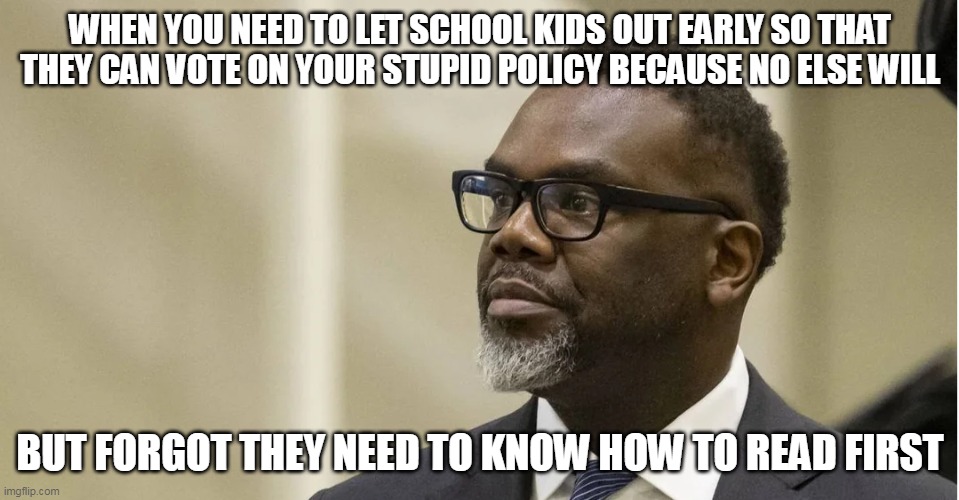 When you need to let school kids out early so that they can vote on your stupid policy because no else will | WHEN YOU NEED TO LET SCHOOL KIDS OUT EARLY SO THAT THEY CAN VOTE ON YOUR STUPID POLICY BECAUSE NO ELSE WILL; BUT FORGOT THEY NEED TO KNOW HOW TO READ FIRST | image tagged in brandon johnson,chicago,government corruption,high school,bringchicagohome,political meme | made w/ Imgflip meme maker