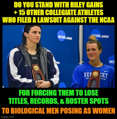 DO YOU STAND WITH RILEY GAINS
+ 15 OTHER COLLEGIATE ATHLETES WHO FILED A LAWSUIT AGAINST THE NCAA; FOR FORCING THEM TO LOSE TITLES, RECORDS, & ROSTER SPOTS; TO BIOLOGICAL MEN POSING AS WOMEN | image tagged in transgender,gender confusion,gender identity,liberal logic,stupid liberals,lia thomas | made w/ Imgflip meme maker