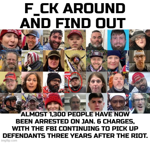 F_CK AROUND AND FIND OUT | F_CK AROUND AND FIND OUT; ALMOST 1,300 PEOPLE HAVE NOW BEEN ARRESTED ON JAN. 6 CHARGES, WITH THE FBI CONTINUING TO PICK UP DEFENDANTS THREE YEARS AFTER THE RIOT. | image tagged in terrorist,domestic terrorist,maga,nazi,confederate,january 6th | made w/ Imgflip meme maker
