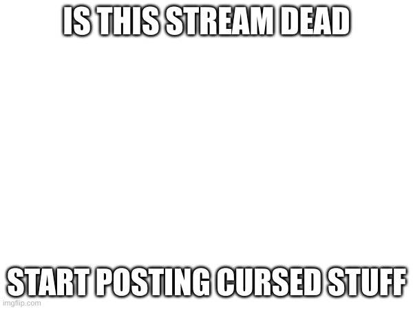 NOW | IS THIS STREAM DEAD; START POSTING CURSED STUFF | image tagged in start,posting,more,stuff | made w/ Imgflip meme maker
