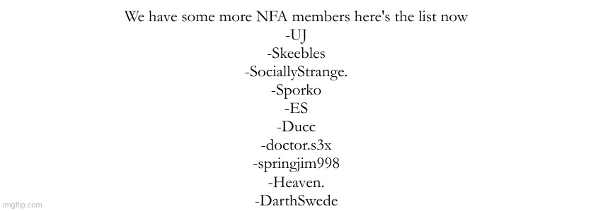 I'll post new members every hour | We have some more NFA members here's the list now
-UJ
-Skeebles
-SociallyStrange.
-Sporko
-ES
-Ducc
-doctor.s3x
-springjim998
-Heaven.
-DarthSwede | made w/ Imgflip meme maker