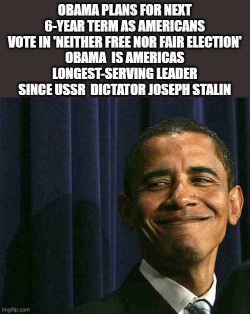 IS it TRUE ? | OBAMA PLANS FOR NEXT 6-YEAR TERM AS AMERICANS VOTE IN 'NEITHER FREE NOR FAIR ELECTION'
OBAMA  IS AMERICAS LONGEST-SERVING LEADER SINCE USSR  DICTATOR JOSEPH STALIN | image tagged in obama smug face,democrats,criminals | made w/ Imgflip meme maker