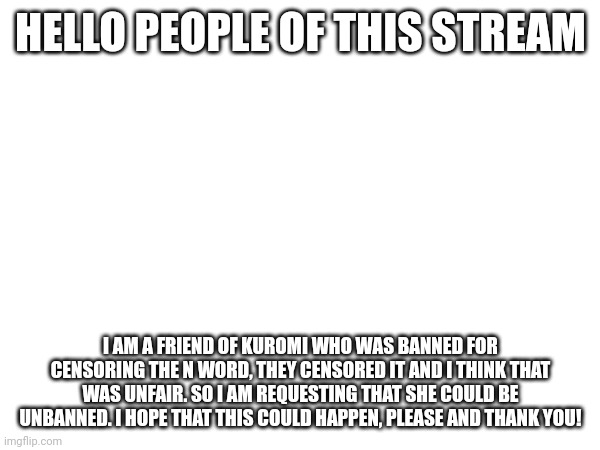 Please answer me when possible | HELLO PEOPLE OF THIS STREAM; I AM A FRIEND OF KUROMI WHO WAS BANNED FOR CENSORING THE N WORD, THEY CENSORED IT AND I THINK THAT WAS UNFAIR. SO I AM REQUESTING THAT SHE COULD BE UNBANNED. I HOPE THAT THIS COULD HAPPEN, PLEASE AND THANK YOU! | made w/ Imgflip meme maker