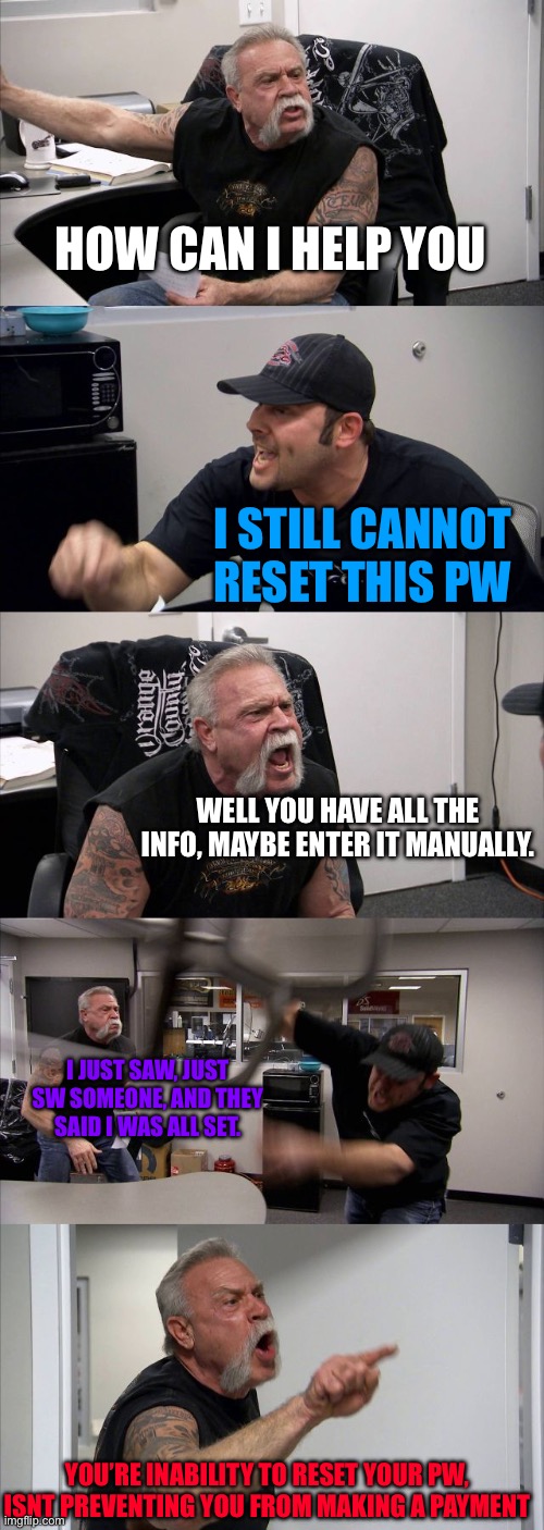 I don’t feel safe giving my info over the phone | HOW CAN I HELP YOU; I STILL CANNOT RESET THIS PW; WELL YOU HAVE ALL THE INFO, MAYBE ENTER IT MANUALLY. I JUST SAW, JUST SW SOMEONE, AND THEY SAID I WAS ALL SET. YOU’RE INABILITY TO RESET YOUR PW, ISNT PREVENTING YOU FROM MAKING A PAYMENT | image tagged in memes,american chopper argument,hold my hand | made w/ Imgflip meme maker