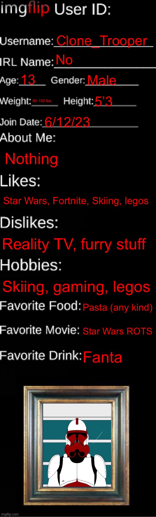 imgflip ID Card | Clone_Trooper; No; 13; Male; 90-100 lbs. 5’3; 6/12/23; Nothing; Star Wars, Fortnite, Skiing, legos; Reality TV, furry stuff; Skiing, gaming, legos; Pasta (any kind); Star Wars ROTS; Fanta | image tagged in imgflip id card | made w/ Imgflip meme maker