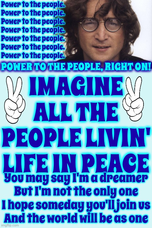 POWER TO THE PEOPLE! POWER TO THE PEOPLE! POWER TO THE PEOPLE! POWER TO THE PEOPLE! POWER TO THE PEOPLE! POWER TO THE PEOPLE! | Power to the people. 
Power to the people. 
Power to the people. 
Power to the people. 
Power to the people. 
Power to the people. 
Power to the people. IMAGINE ALL THE PEOPLE LIVIN' LIFE IN PEACE; POWER TO THE PEOPLE, RIGHT ON! You may say I'm a dreamer
But I'm not the only one
I hope someday you'll join us
And the world will be as one | image tagged in power to the people,we the people,peace,imagine,john lennon,memes | made w/ Imgflip meme maker
