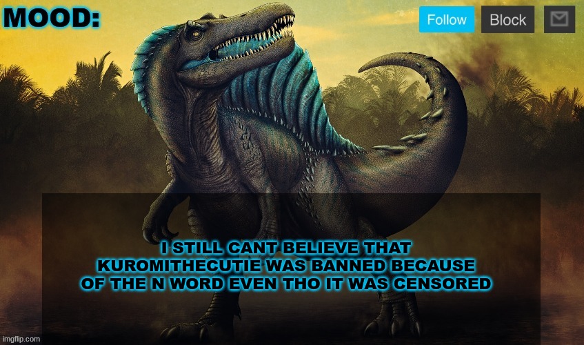 JPSpinoSaurus template 2024 v2 | I STILL CANT BELIEVE THAT KUROMITHECUTIE WAS BANNED BECAUSE OF THE N WORD EVEN THO IT WAS CENSORED | image tagged in jpspinosaurus template 2024 v2 | made w/ Imgflip meme maker