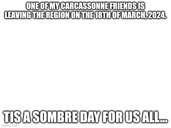 :( | ONE OF MY CARCASSONNE FRIENDS IS LEAVING THE REGION ON THE 18TH OF MARCH, 2024. TIS A SOMBRE DAY FOR US ALL... | image tagged in sad,terrible | made w/ Imgflip meme maker