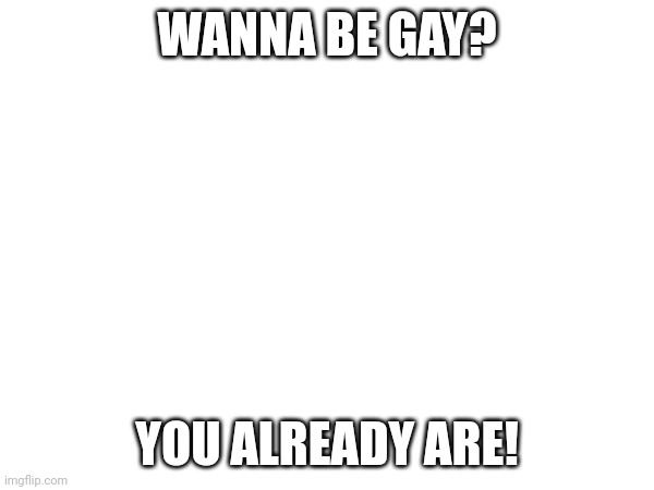 WANNA BE GAY? YOU ALREADY ARE! | made w/ Imgflip meme maker