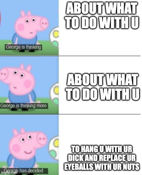 George is Thinking | ABOUT WHAT TO DO WITH U; ABOUT WHAT TO DO WITH U; TO HANG U WITH UR DICK AND REPLACE UR EYEBALLS WITH UR NUTS | image tagged in george is thinking | made w/ Imgflip meme maker