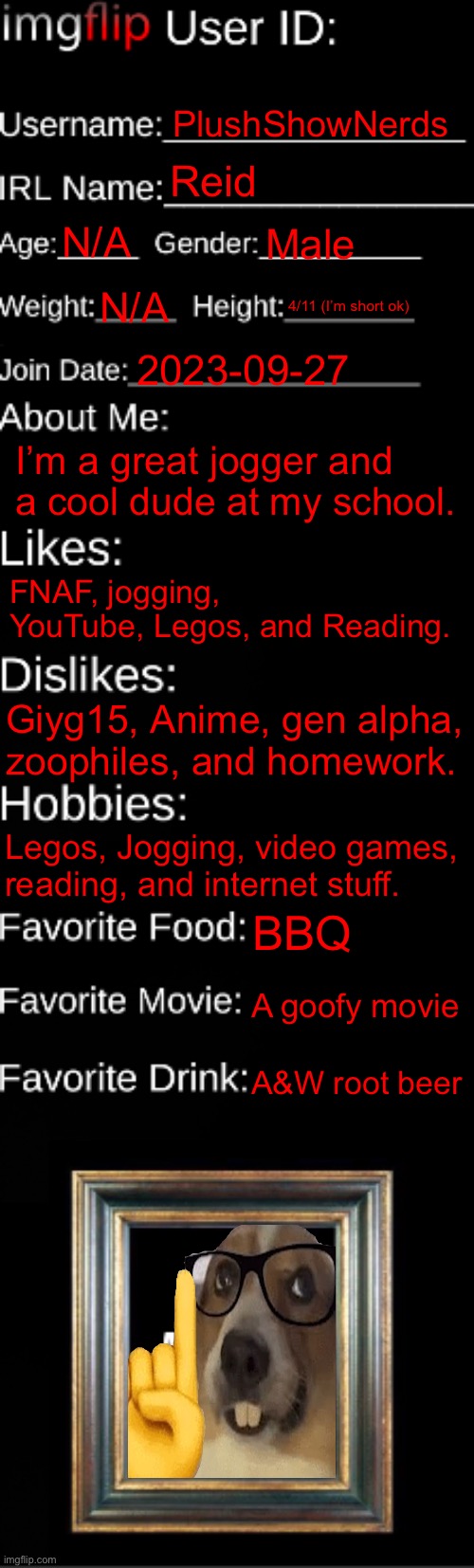 imgflip ID Card | PlushShowNerds; Reid; N/A; Male; N/A; 4/11 (I’m short ok); 2023-09-27; I’m a great jogger and a cool dude at my school. FNAF, jogging, YouTube, Legos, and Reading. Giyg15, Anime, gen alpha, zoophiles, and homework. Legos, Jogging, video games, reading, and internet stuff. BBQ; A goofy movie; A&W root beer | image tagged in imgflip id card | made w/ Imgflip meme maker