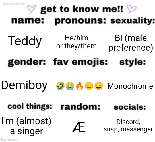 I'll explain some of it in the comments | Teddy; He/him or they/them; Bi (male preference); 🤣😭🔥😊😄; Monochrome; Demiboy; Discord, snap, messenger; Æ; I'm (almost) a singer | image tagged in get to know me but better | made w/ Imgflip meme maker