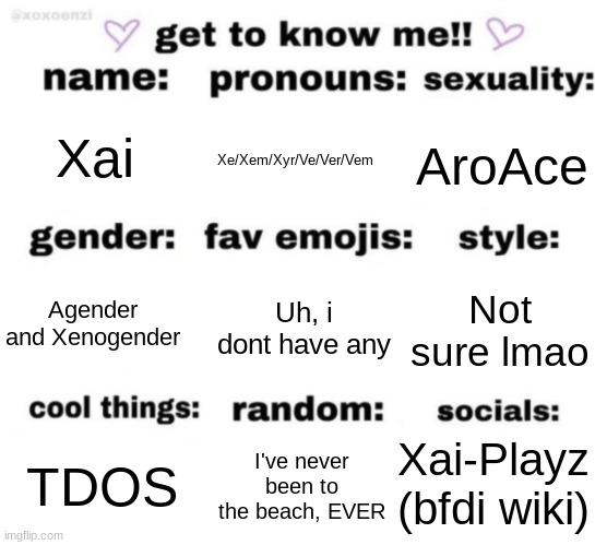 get to know me but better | Xai; Xe/Xem/Xyr/Ve/Ver/Vem; AroAce; Uh, i dont have any; Not sure lmao; Agender and Xenogender; Xai-Playz (bfdi wiki); I've never been to the beach, EVER; TDOS | image tagged in get to know me but better | made w/ Imgflip meme maker