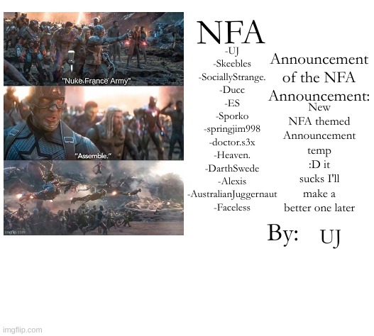 NFA Announcement/Members Template | -UJ
-Skeebles
-SociallyStrange.
-Ducc
-ES
-Sporko
-springjim998
-doctor.s3x
-Heaven.
-DarthSwede
-Alexis
-AustralianJuggernaut
-Faceless; New NFA themed Announcement temp :D it sucks I'll make a better one later; UJ | image tagged in nfa announcement/members template | made w/ Imgflip meme maker