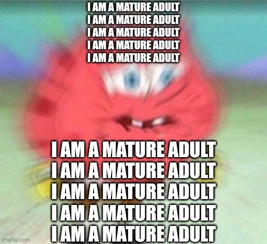 holding it in | I AM A MATURE ADULT
I AM A MATURE ADULT
I AM A MATURE ADULT
I AM A MATURE ADULT
I AM A MATURE ADULT; I AM A MATURE ADULT
I AM A MATURE ADULT
I AM A MATURE ADULT
I AM A MATURE ADULT
I AM A MATURE ADULT | image tagged in holding it in,memes,it came from the comments,fresh memes | made w/ Imgflip meme maker