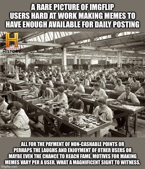 A rare picture of imgflip users | A RARE PICTURE OF IMGFLIP USERS HARD AT WORK MAKING MEMES TO HAVE ENOUGH AVAILABLE FOR DAILY POSTING; ALL FOR THE PAYMENT OF NON-CASHABLE POINTS OR PERHAPS THE LAUGHS AND ENJOYMENT OF OTHER USERS OR MAYBE EVEN THE CHANCE TO REACH FAME. MOTIVES FOR MAKING MEMES VARY PER A USER. WHAT A MAGNIFICENT SIGHT TO WITNESS. | image tagged in factory workers,imgflip,imgflip users,memes,meme factory,factory | made w/ Imgflip meme maker