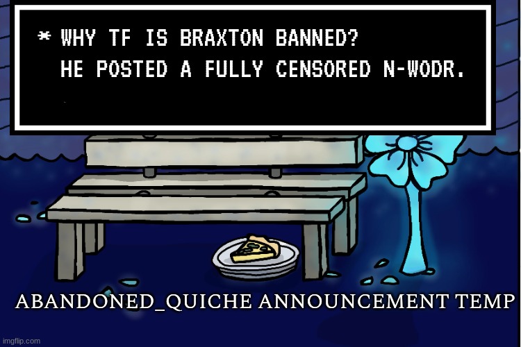abandoned_quiche announcement temp | WHY TF IS BRAXTON BANNED? HE POSTED A FULLY CENSORED N-WODR. | image tagged in abandoned_quiche announcement temp | made w/ Imgflip meme maker