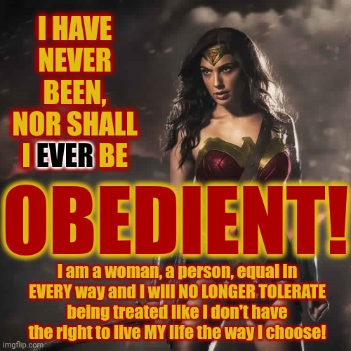 I Don't Need Any Man's Permission To Be Free And I WON'T Be Told What I Can Or Can Not Do By A Dick | I HAVE NEVER BEEN, NOR SHALL I EVER BE; EVER; OBEDIENT! I am a woman, a person, equal in EVERY way and I will NO LONGER TOLERATE being treated like I don't have the right to live MY life the way I choose! | image tagged in badass wonder woman,hear me roar,equal,gender equality,equal rights,memes | made w/ Imgflip meme maker