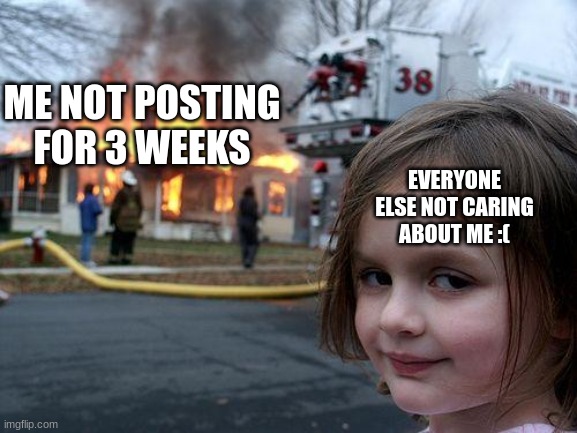 Disaster Girl | ME NOT POSTING FOR 3 WEEKS; EVERYONE ELSE NOT CARING ABOUT ME :( | image tagged in memes,disaster girl | made w/ Imgflip meme maker