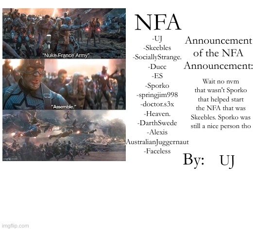I got it wrong bc I'm a dumb dummy | -UJ
-Skeebles
-SociallyStrange.
-Ducc
-ES
-Sporko
-springjim998
-doctor.s3x
-Heaven.
-DarthSwede
-Alexis
AustralianJuggernaut
-Faceless; Wait no nvm that wasn't Sporko that helped start the NFA that was Skeebles. Sporko was still a nice person tho; UJ | image tagged in nfa announcement/members template | made w/ Imgflip meme maker