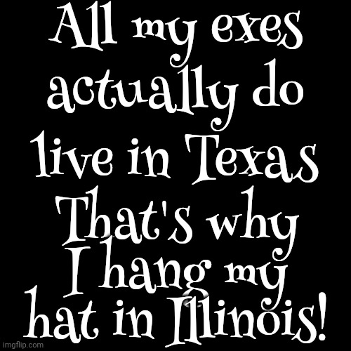 True Story. Even The Ex That Was Born In Massachusetts Lives In Freakin Texas.  I Was Born There And Know Better Than To Go Back | All my exes; actually do; live in Texas; That's why I hang my hat in Illinois! | image tagged in texas,texas is sexism on steroids,texas is racism on steroids,just sayin',memes,just say no | made w/ Imgflip meme maker
