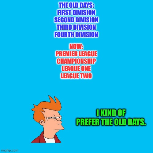 The way we wuz | THE OLD DAYS:
FIRST DIVISION
SECOND DIVISION
THIRD DIVISION
FOURTH DIVISION; NOW:
PREMIER LEAGUE
CHAMPIONSHIP
LEAGUE ONE
LEAGUE TWO; I KIND OF PREFER THE OLD DAYS. | image tagged in memes,blank transparent square | made w/ Imgflip meme maker
