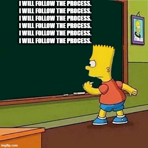 Bart Simpson writing on chalkboard | I WILL FOLLOW THE PROCESS.
I WILL FOLLOW THE PROCESS.
I WILL FOLLOW THE PROCESS.
I WILL FOLLOW THE PROCESS.
I WILL FOLLOW THE PROCESS.
I WILL FOLLOW THE PROCESS. | image tagged in bart simpson writing on chalkboard | made w/ Imgflip meme maker