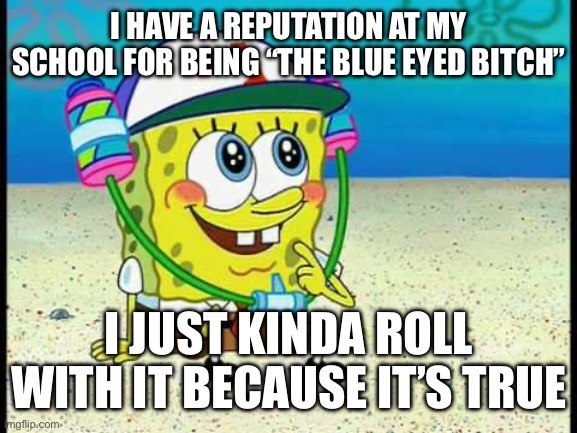 Real | I HAVE A REPUTATION AT MY SCHOOL FOR BEING “THE BLUE EYED BITCH”; I JUST KINDA ROLL WITH IT BECAUSE IT’S TRUE | image tagged in spongebob pretty girl | made w/ Imgflip meme maker