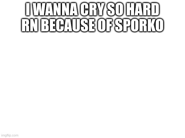 I WANNA CRY SO HARD RN BECAUSE OF SPORKO | made w/ Imgflip meme maker