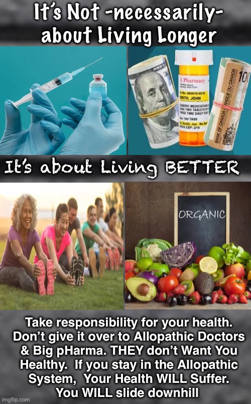 DESIGNED to Take You Down | It’s Not -necessarily-
about Living Longer; It’s about Living BETTER; Take responsibility for your health.
Don’t give it over to Allopathic Doctors
& Big pHarma. THEY don’t Want You
Healthy.  If you stay in the Allopathic
System,  Your Health WILL Suffer.
You WILL slide downhill | image tagged in memes,health care industry only profits by keeping u sick,dont fall into their trap,filtered water n organic food no meds,fjb | made w/ Imgflip meme maker