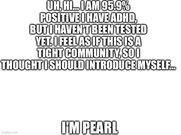 ... | UH, HI... I AM 95.9% POSITIVE I HAVE ADHD, BUT I HAVEN'T BEEN TESTED YET. I FEEL AS IF THIS IS A TIGHT COMMUNITY, SO I THOUGHT I SHOULD INTRODUCE MYSELF... I'M PEARL | image tagged in not sure what to put here,was this necessary | made w/ Imgflip meme maker