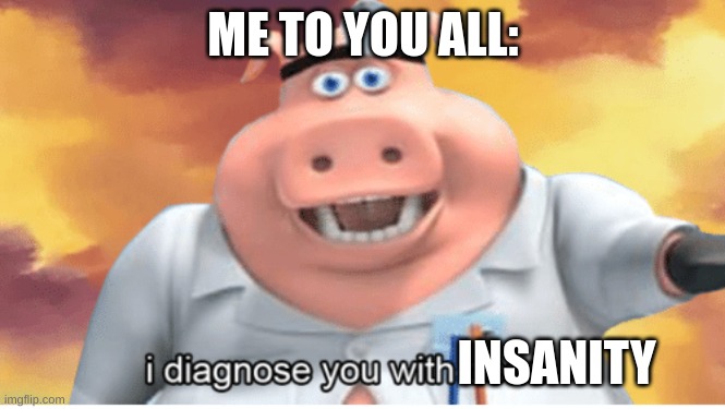 I diagnose you with dead | ME TO YOU ALL: INSANITY | image tagged in i diagnose you with dead | made w/ Imgflip meme maker