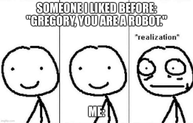 Realization | SOMEONE I LIKED BEFORE: "GREGORY, YOU ARE A ROBOT." ME: | image tagged in realization | made w/ Imgflip meme maker