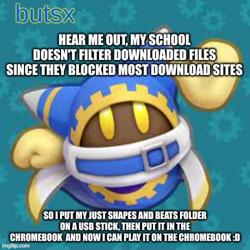 bazinga level computer skill | HEAR ME OUT, MY SCHOOL DOESN'T FILTER DOWNLOADED FILES SINCE THEY BLOCKED MOST DOWNLOAD SITES; SO I PUT MY JUST SHAPES AND BEATS FOLDER ON A USB STICK, THEN PUT IT IN THE CHROMEBOOK  AND NOW I CAN PLAY IT ON THE CHROMEBOOK :D | image tagged in butsx news | made w/ Imgflip meme maker