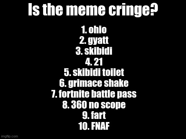 Is the meme cringe? 1. ohio
2. gyatt
3. skibidi
4. 21
5. skibidi toilet
6. grimace shake
7. fortnite battle pass
8. 360 no scope
9. fart
10. FNAF | made w/ Imgflip meme maker