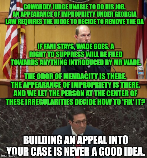 COWARDLY JUDGE UNABLE TO DO HIS JOB. AN APPEARANCE OF IMPROPRIETY UNDER GEORGIA LAW REQUIRES THE JUDGE TO DECIDE TO REMOVE THE DA; IF FANI STAYS, WADE GOES. A RIGHT TO SUPPRESS WILL BE FILED TOWARDS ANYTHING INTRODUCED BY MR WADE. THE ODOR OF MENDACITY IS THERE. THE APPEARANCE OF IMPROPRIETY IS THERE.
AND WE LET THE PERSON AT THE CENTER OF THESE IRREGULARITIES DECIDE HOW TO 'FIX' IT? BUILDING AN APPEAL INTO YOUR CASE IS NEVER A GOOD IDEA. | image tagged in jay sekulow educates democrats | made w/ Imgflip meme maker