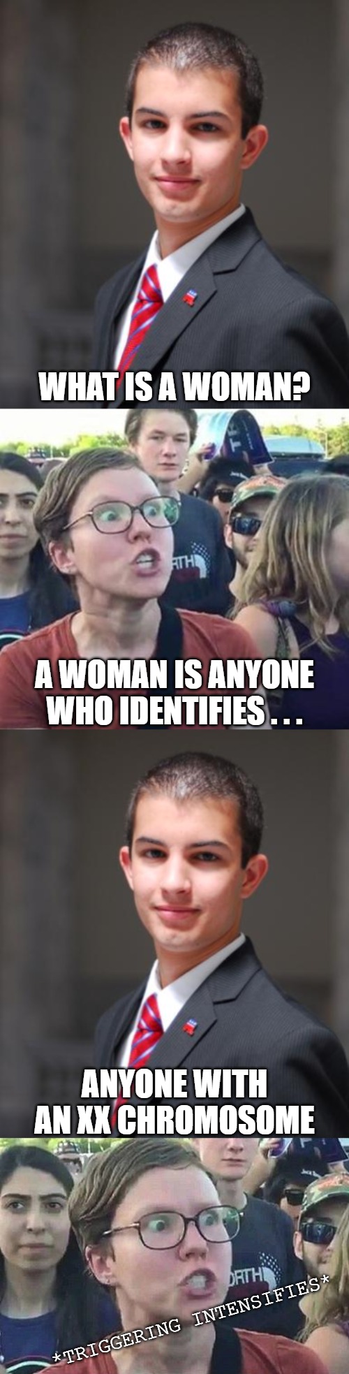WHAT IS A WOMAN? A WOMAN IS ANYONE WHO IDENTIFIES . . . ANYONE WITH AN XX CHROMOSOME; *TRIGGERING INTENSIFIES* | image tagged in college conservative,trigger a leftist,triggered liberal | made w/ Imgflip meme maker