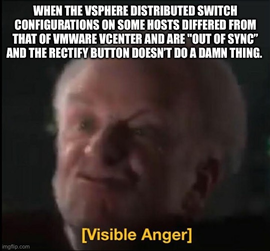 visible anger | WHEN THE VSPHERE DISTRIBUTED SWITCH CONFIGURATIONS ON SOME HOSTS DIFFERED FROM THAT OF VMWARE VCENTER AND ARE "OUT OF SYNC” AND THE RECTIFY BUTTON DOESN’T DO A DAMN THING. | image tagged in visible anger,vsphere,out of sync,rectify,distributed switch,vmware | made w/ Imgflip meme maker