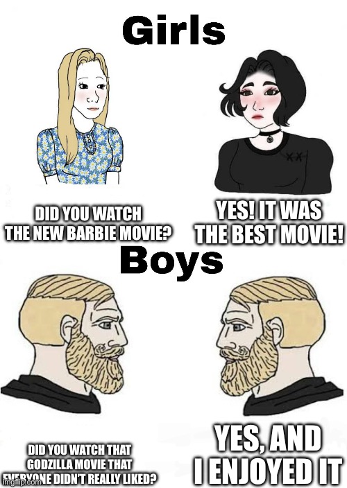 This is true | DID YOU WATCH THE NEW BARBIE MOVIE? YES! IT WAS THE BEST MOVIE! YES, AND I ENJOYED IT; DID YOU WATCH THAT GODZILLA MOVIE THAT EVERYONE DIDN’T REALLY LIKED? | image tagged in girls vs boys,godzilla | made w/ Imgflip meme maker