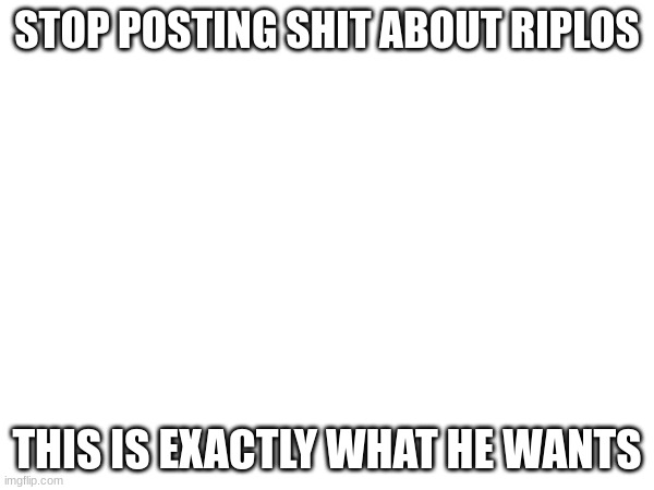 just ignore him | STOP POSTING SHIT ABOUT RIPLOS; THIS IS EXACTLY WHAT HE WANTS | made w/ Imgflip meme maker