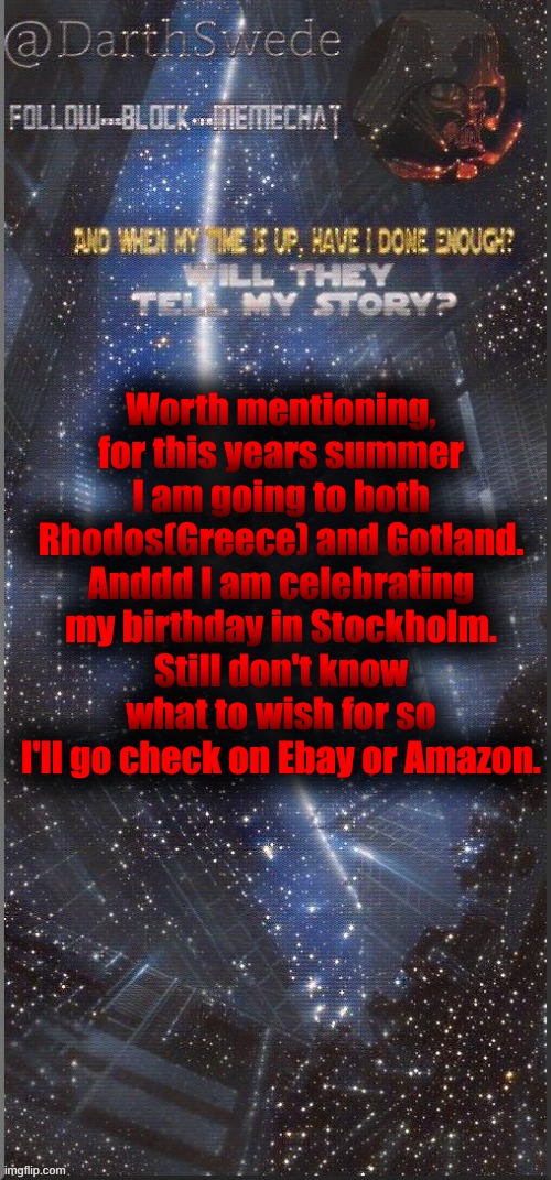 DarthSwede announcement template | Worth mentioning,
for this years summer I am going to both Rhodos(Greece) and Gotland.
Anddd I am celebrating my birthday in Stockholm.
Still don't know what to wish for so I'll go check on Ebay or Amazon. | image tagged in darthswede announcement template new | made w/ Imgflip meme maker