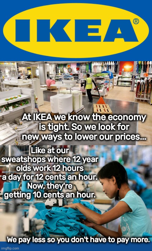 Ikea saves you money | At IKEA we know the economy is tight. So we look for new ways to lower our prices... Like at our sweatshops where 12 year olds work 12 hours a day for 12 cents an hour.
Now, they're getting 10 cents an hour. We pay less so you don't have to pay more. | image tagged in sweat,child labor,slaves | made w/ Imgflip meme maker