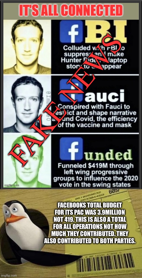Lies on lies on lies | FAKE NEWS; FACEBOOKS TOTAL BUDGET FOR ITS PAC WAS 3.9MILLION NOT 419. THIS IS ALSO A TOTAL FOR ALL OPERATIONS NOT HOW MUCH THEY CONTRIBUTED. THEY ALSO CONTRIBUTED TO BOTH PARTIES. | image tagged in kowalski,fake news,conservative lies,they lied | made w/ Imgflip meme maker
